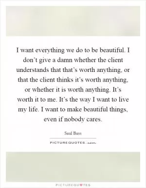 I want everything we do to be beautiful. I don’t give a damn whether the client understands that that’s worth anything, or that the client thinks it’s worth anything, or whether it is worth anything. It’s worth it to me. It’s the way I want to live my life. I want to make beautiful things, even if nobody cares Picture Quote #1