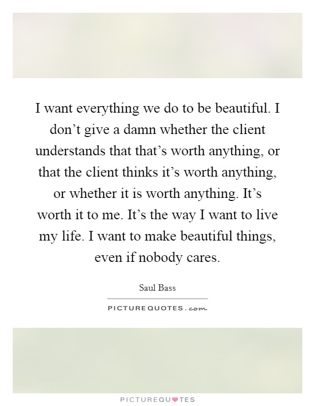 I want everything we do to be beautiful. I don't give a damn whether the client understands that that's worth anything, or that the client thinks it's worth anything, or whether it is worth anything. It's worth it to me. It's the way I want to live my life. I want to make beautiful things, even if nobody cares. Picture Quote #1