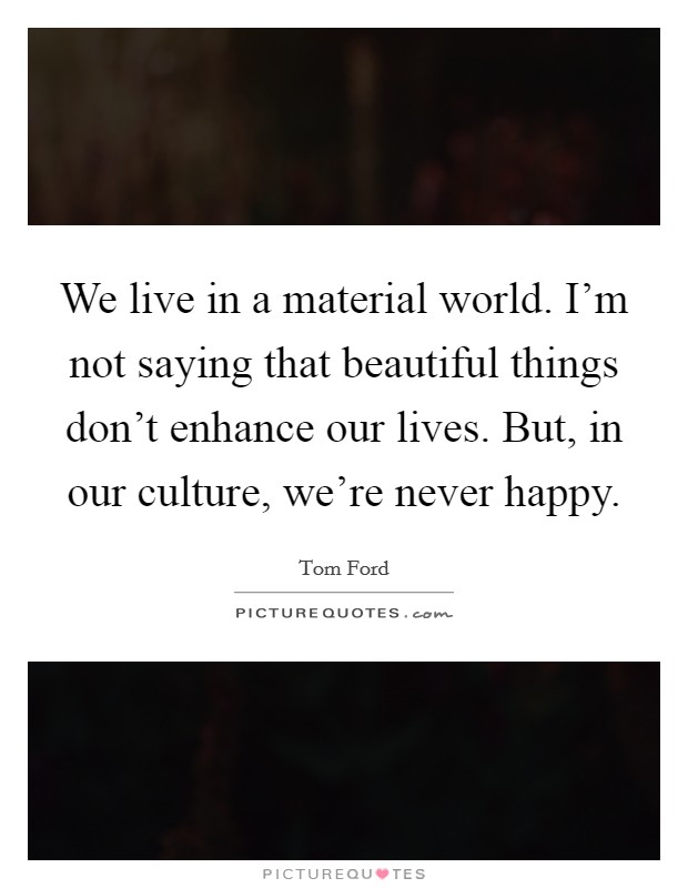 We live in a material world. I'm not saying that beautiful things don't enhance our lives. But, in our culture, we're never happy. Picture Quote #1