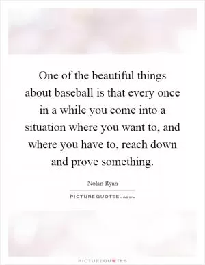 One of the beautiful things about baseball is that every once in a while you come into a situation where you want to, and where you have to, reach down and prove something Picture Quote #1