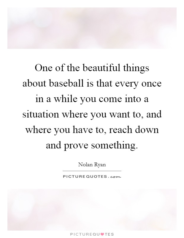 One of the beautiful things about baseball is that every once in a while you come into a situation where you want to, and where you have to, reach down and prove something. Picture Quote #1