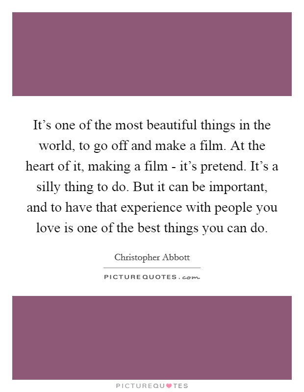 It's one of the most beautiful things in the world, to go off and make a film. At the heart of it, making a film - it's pretend. It's a silly thing to do. But it can be important, and to have that experience with people you love is one of the best things you can do. Picture Quote #1