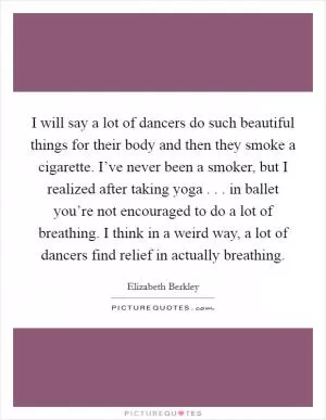 I will say a lot of dancers do such beautiful things for their body and then they smoke a cigarette. I’ve never been a smoker, but I realized after taking yoga . . . in ballet you’re not encouraged to do a lot of breathing. I think in a weird way, a lot of dancers find relief in actually breathing Picture Quote #1