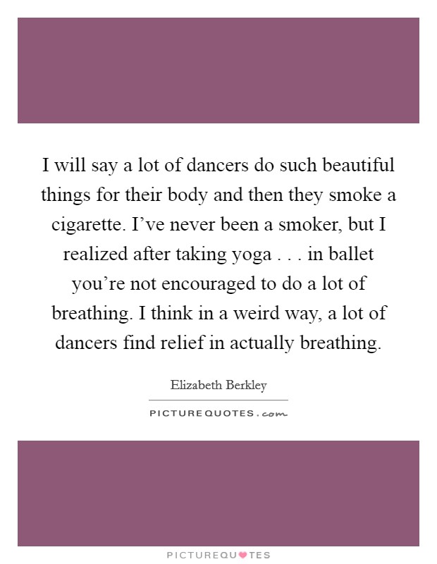 I will say a lot of dancers do such beautiful things for their body and then they smoke a cigarette. I've never been a smoker, but I realized after taking yoga . . . in ballet you're not encouraged to do a lot of breathing. I think in a weird way, a lot of dancers find relief in actually breathing. Picture Quote #1