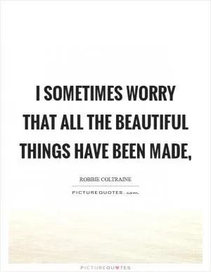 I sometimes worry that all the beautiful things have been made, Picture Quote #1