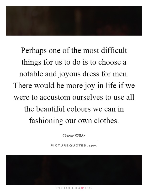 Perhaps one of the most difficult things for us to do is to choose a notable and joyous dress for men. There would be more joy in life if we were to accustom ourselves to use all the beautiful colours we can in fashioning our own clothes. Picture Quote #1