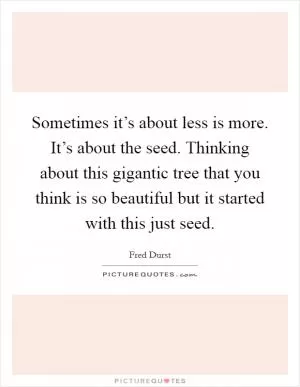 Sometimes it’s about less is more. It’s about the seed. Thinking about this gigantic tree that you think is so beautiful but it started with this just seed Picture Quote #1