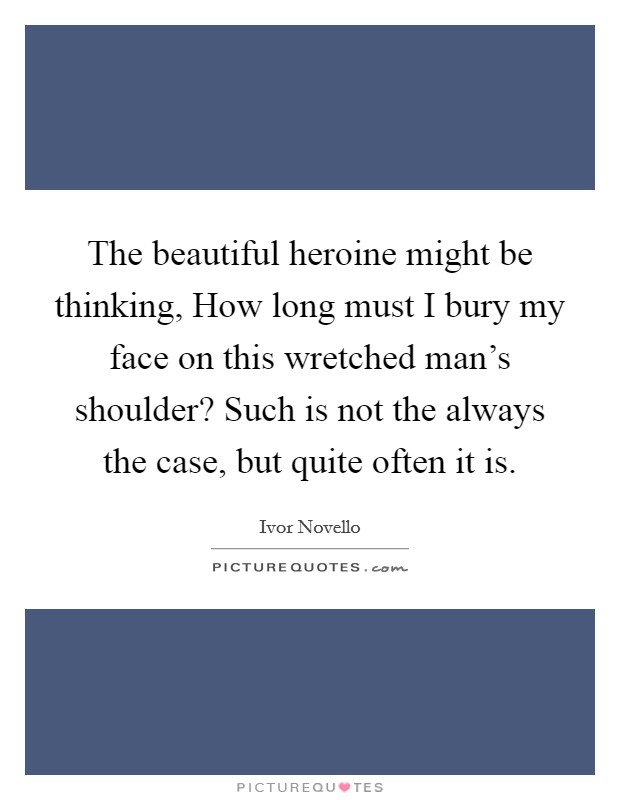 The beautiful heroine might be thinking, How long must I bury my face on this wretched man's shoulder? Such is not the always the case, but quite often it is. Picture Quote #1