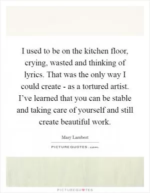 I used to be on the kitchen floor, crying, wasted and thinking of lyrics. That was the only way I could create - as a tortured artist. I’ve learned that you can be stable and taking care of yourself and still create beautiful work Picture Quote #1