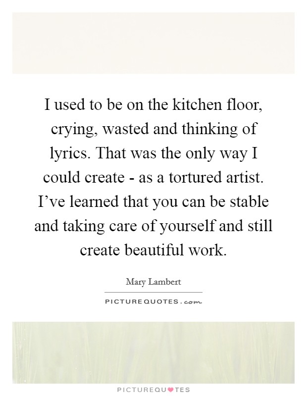 I used to be on the kitchen floor, crying, wasted and thinking of lyrics. That was the only way I could create - as a tortured artist. I've learned that you can be stable and taking care of yourself and still create beautiful work. Picture Quote #1