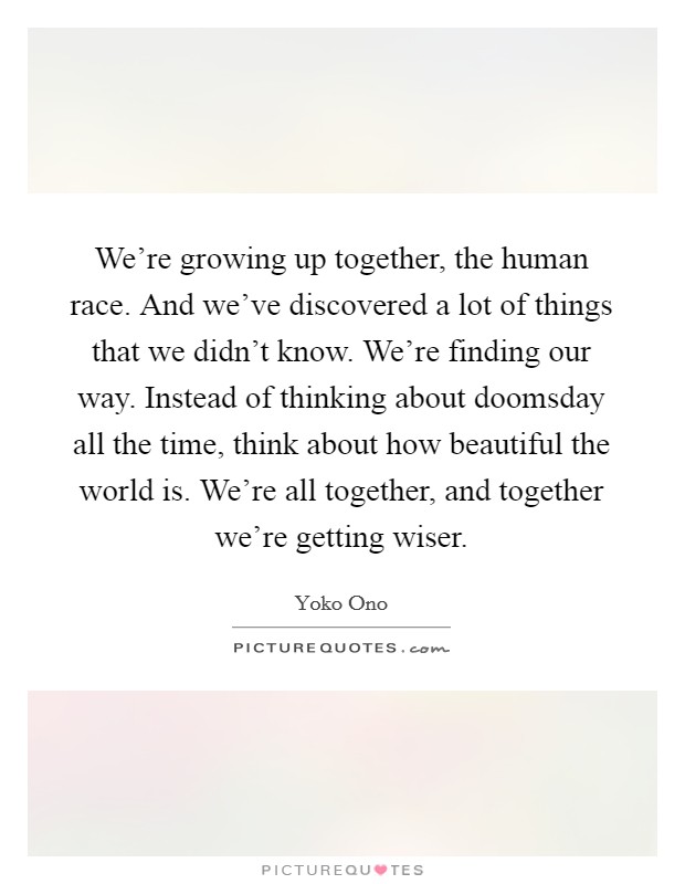 We're growing up together, the human race. And we've discovered a lot of things that we didn't know. We're finding our way. Instead of thinking about doomsday all the time, think about how beautiful the world is. We're all together, and together we're getting wiser. Picture Quote #1