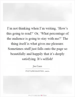 I’m not thinking when I’m writing, ‘How’s this going to read?’ Or, ‘What percentage of the audience is going to stay with me?’ The thing itself is what gives me pleasure. Sometimes stuff just falls onto the page so beautifully and happily that it’s deeply satisfying. It’s selfish! Picture Quote #1