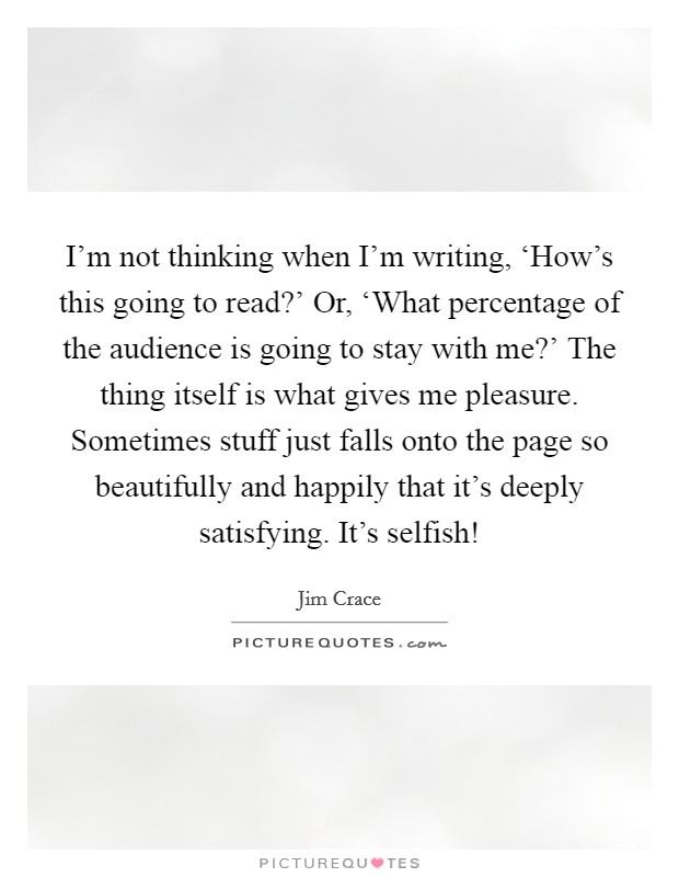 I'm not thinking when I'm writing, ‘How's this going to read?' Or, ‘What percentage of the audience is going to stay with me?' The thing itself is what gives me pleasure. Sometimes stuff just falls onto the page so beautifully and happily that it's deeply satisfying. It's selfish! Picture Quote #1