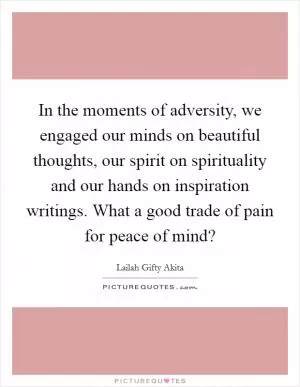 In the moments of adversity, we engaged our minds on beautiful thoughts, our spirit on spirituality and our hands on inspiration writings. What a good trade of pain for peace of mind? Picture Quote #1