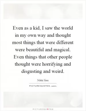 Even as a kid, I saw the world in my own way and thought most things that were different were beautiful and magical. Even things that other people thought were horrifying and disgusting and weird Picture Quote #1