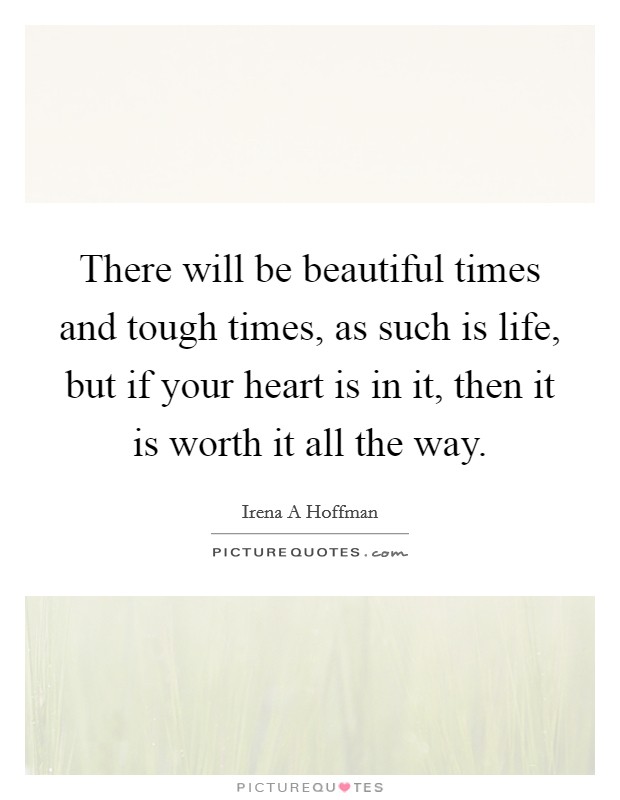 There will be beautiful times and tough times, as such is life, but if your heart is in it, then it is worth it all the way. Picture Quote #1
