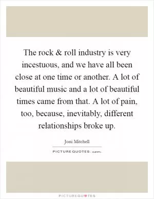 The rock and roll industry is very incestuous, and we have all been close at one time or another. A lot of beautiful music and a lot of beautiful times came from that. A lot of pain, too, because, inevitably, different relationships broke up Picture Quote #1