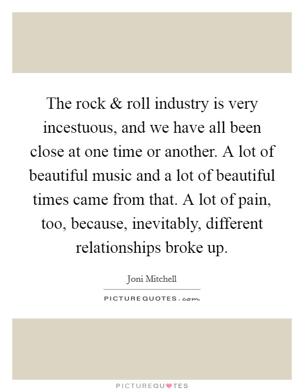 The rock and roll industry is very incestuous, and we have all been close at one time or another. A lot of beautiful music and a lot of beautiful times came from that. A lot of pain, too, because, inevitably, different relationships broke up. Picture Quote #1