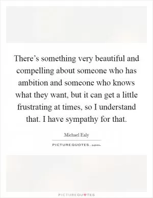 There’s something very beautiful and compelling about someone who has ambition and someone who knows what they want, but it can get a little frustrating at times, so I understand that. I have sympathy for that Picture Quote #1