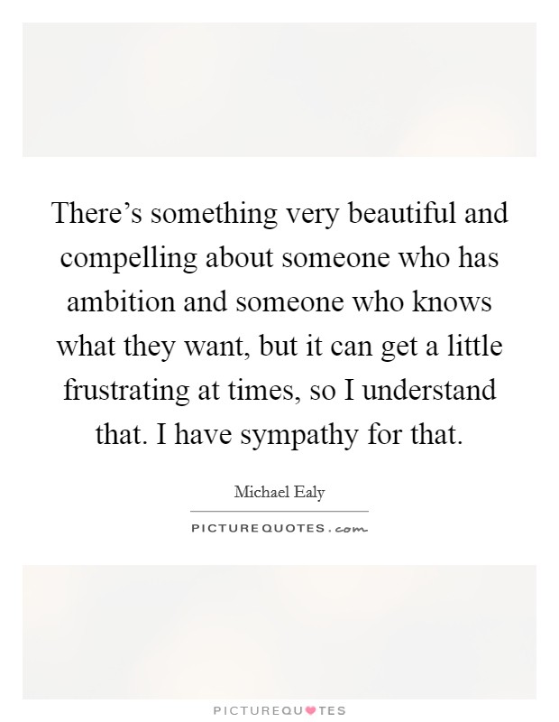 There's something very beautiful and compelling about someone who has ambition and someone who knows what they want, but it can get a little frustrating at times, so I understand that. I have sympathy for that. Picture Quote #1