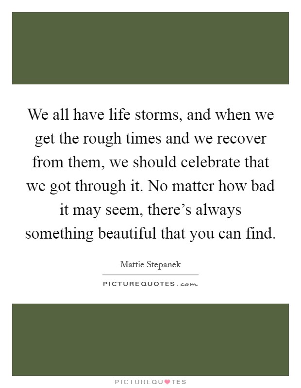 We all have life storms, and when we get the rough times and we recover from them, we should celebrate that we got through it. No matter how bad it may seem, there's always something beautiful that you can find. Picture Quote #1