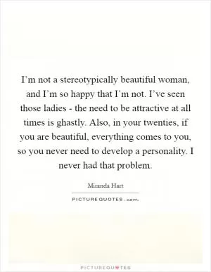 I’m not a stereotypically beautiful woman, and I’m so happy that I’m not. I’ve seen those ladies - the need to be attractive at all times is ghastly. Also, in your twenties, if you are beautiful, everything comes to you, so you never need to develop a personality. I never had that problem Picture Quote #1
