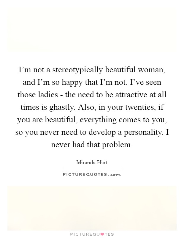 I'm not a stereotypically beautiful woman, and I'm so happy that I'm not. I've seen those ladies - the need to be attractive at all times is ghastly. Also, in your twenties, if you are beautiful, everything comes to you, so you never need to develop a personality. I never had that problem. Picture Quote #1