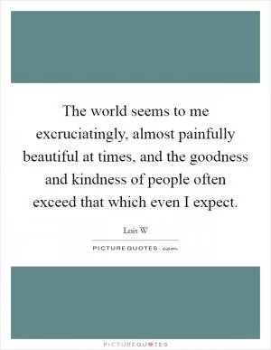 The world seems to me excruciatingly, almost painfully beautiful at times, and the goodness and kindness of people often exceed that which even I expect Picture Quote #1