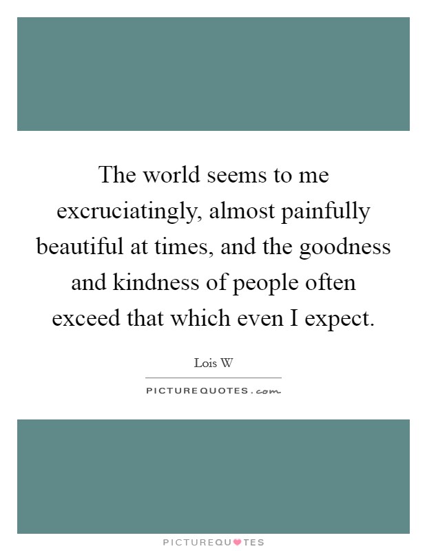 The world seems to me excruciatingly, almost painfully beautiful at times, and the goodness and kindness of people often exceed that which even I expect. Picture Quote #1