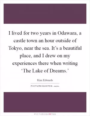 I lived for two years in Odawara, a castle town an hour outside of Tokyo, near the sea. It’s a beautiful place, and I drew on my experiences there when writing ‘The Lake of Dreams.’ Picture Quote #1