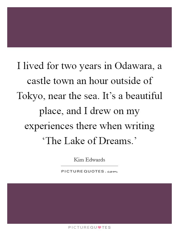 I lived for two years in Odawara, a castle town an hour outside of Tokyo, near the sea. It's a beautiful place, and I drew on my experiences there when writing ‘The Lake of Dreams.' Picture Quote #1