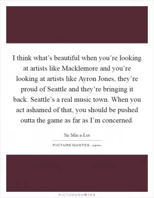 I think what’s beautiful when you’re looking at artists like Macklemore and you’re looking at artists like Ayron Jones, they’re proud of Seattle and they’re bringing it back. Seattle’s a real music town. When you act ashamed of that, you should be pushed outta the game as far as I’m concerned Picture Quote #1