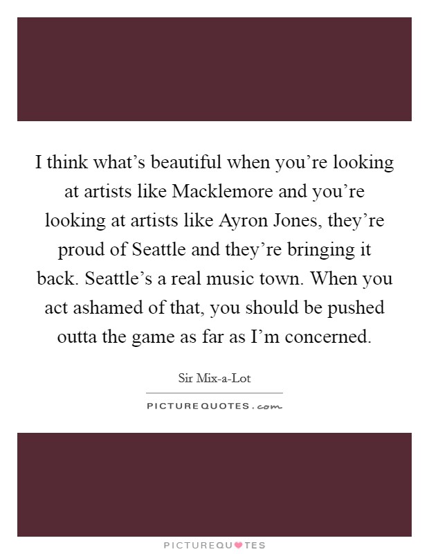 I think what's beautiful when you're looking at artists like Macklemore and you're looking at artists like Ayron Jones, they're proud of Seattle and they're bringing it back. Seattle's a real music town. When you act ashamed of that, you should be pushed outta the game as far as I'm concerned. Picture Quote #1
