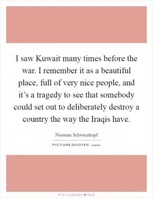 I saw Kuwait many times before the war. I remember it as a beautiful place, full of very nice people, and it’s a tragedy to see that somebody could set out to deliberately destroy a country the way the Iraqis have Picture Quote #1