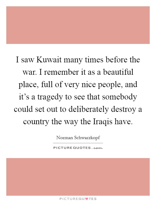 I saw Kuwait many times before the war. I remember it as a beautiful place, full of very nice people, and it's a tragedy to see that somebody could set out to deliberately destroy a country the way the Iraqis have. Picture Quote #1