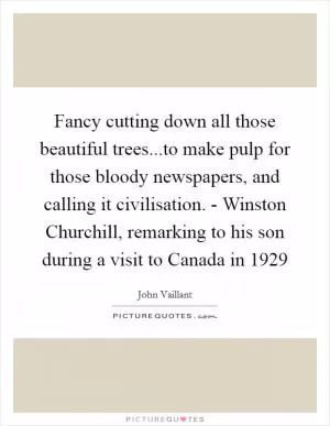 Fancy cutting down all those beautiful trees...to make pulp for those bloody newspapers, and calling it civilisation. - Winston Churchill, remarking to his son during a visit to Canada in 1929 Picture Quote #1