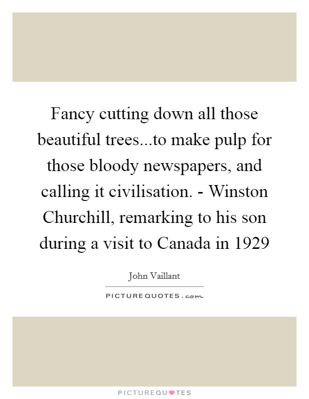 Fancy cutting down all those beautiful trees...to make pulp for those bloody newspapers, and calling it civilisation. - Winston Churchill, remarking to his son during a visit to Canada in 1929 Picture Quote #1