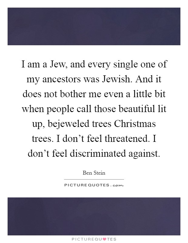 I am a Jew, and every single one of my ancestors was Jewish. And it does not bother me even a little bit when people call those beautiful lit up, bejeweled trees Christmas trees. I don't feel threatened. I don't feel discriminated against. Picture Quote #1