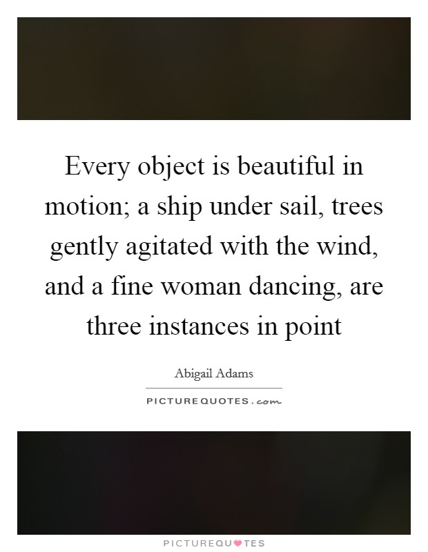 Every object is beautiful in motion; a ship under sail, trees gently agitated with the wind, and a fine woman dancing, are three instances in point Picture Quote #1