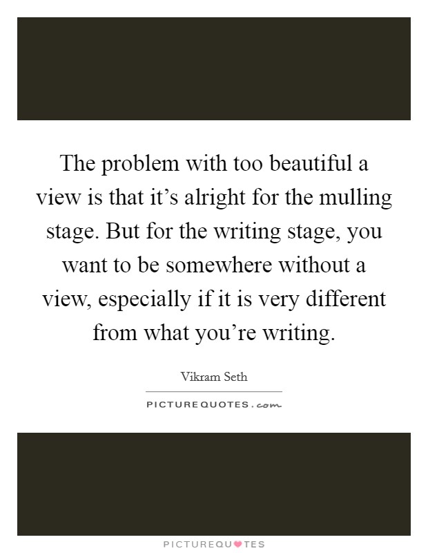 The problem with too beautiful a view is that it's alright for the mulling stage. But for the writing stage, you want to be somewhere without a view, especially if it is very different from what you're writing. Picture Quote #1