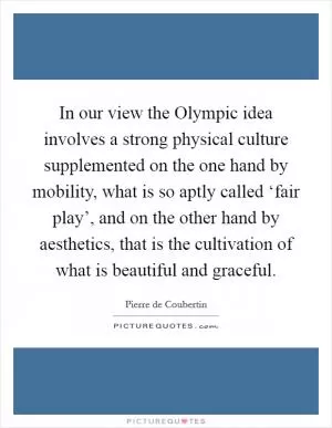 In our view the Olympic idea involves a strong physical culture supplemented on the one hand by mobility, what is so aptly called ‘fair play’, and on the other hand by aesthetics, that is the cultivation of what is beautiful and graceful Picture Quote #1