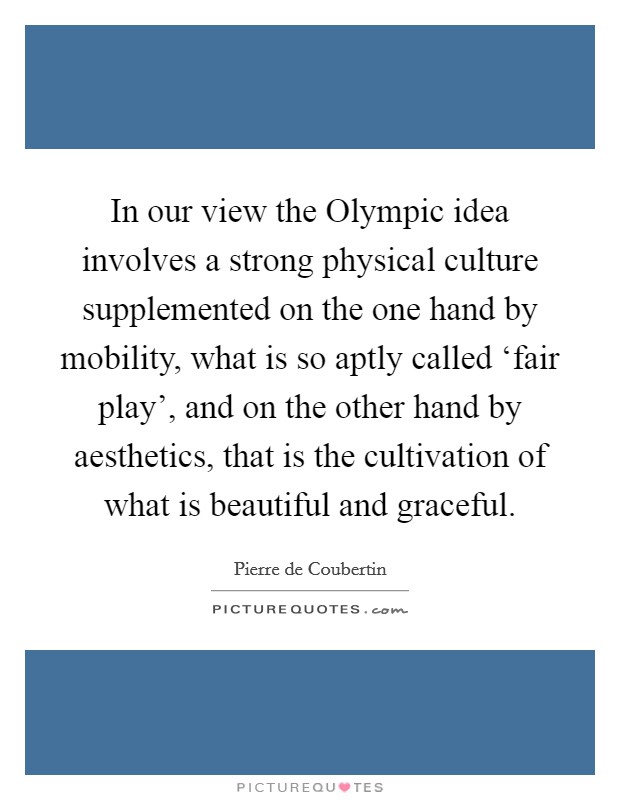 In our view the Olympic idea involves a strong physical culture supplemented on the one hand by mobility, what is so aptly called ‘fair play', and on the other hand by aesthetics, that is the cultivation of what is beautiful and graceful. Picture Quote #1