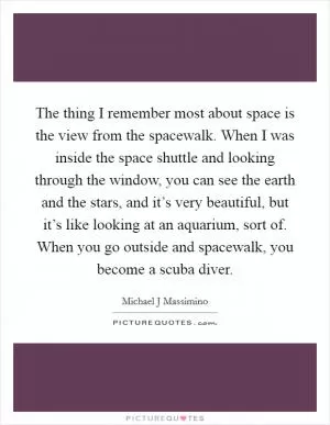 The thing I remember most about space is the view from the spacewalk. When I was inside the space shuttle and looking through the window, you can see the earth and the stars, and it’s very beautiful, but it’s like looking at an aquarium, sort of. When you go outside and spacewalk, you become a scuba diver Picture Quote #1