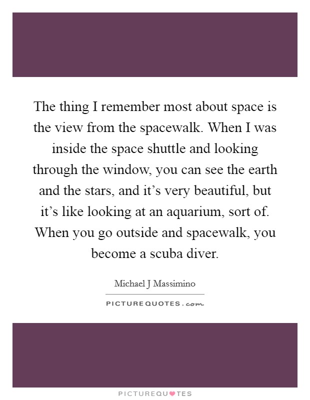 The thing I remember most about space is the view from the spacewalk. When I was inside the space shuttle and looking through the window, you can see the earth and the stars, and it's very beautiful, but it's like looking at an aquarium, sort of. When you go outside and spacewalk, you become a scuba diver. Picture Quote #1