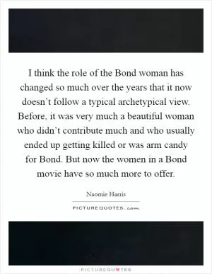 I think the role of the Bond woman has changed so much over the years that it now doesn’t follow a typical archetypical view. Before, it was very much a beautiful woman who didn’t contribute much and who usually ended up getting killed or was arm candy for Bond. But now the women in a Bond movie have so much more to offer Picture Quote #1