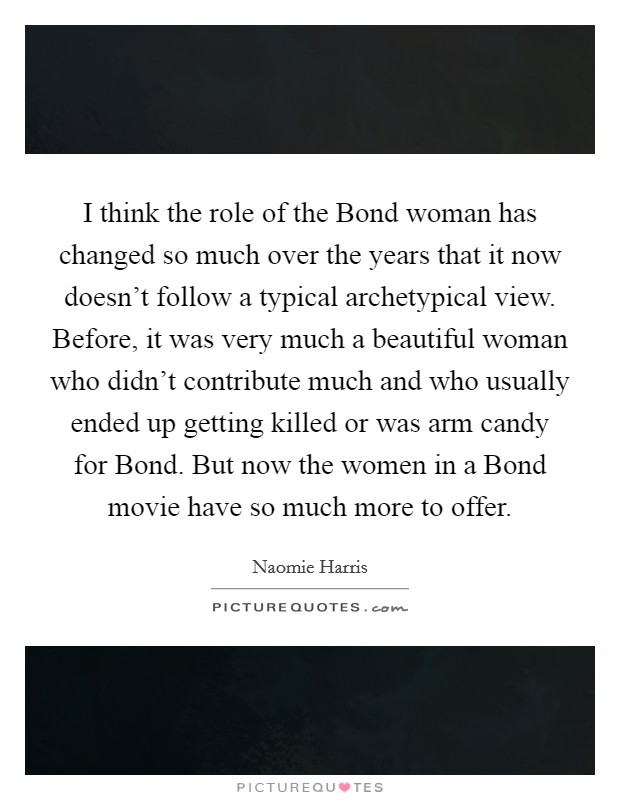 I think the role of the Bond woman has changed so much over the years that it now doesn't follow a typical archetypical view. Before, it was very much a beautiful woman who didn't contribute much and who usually ended up getting killed or was arm candy for Bond. But now the women in a Bond movie have so much more to offer. Picture Quote #1