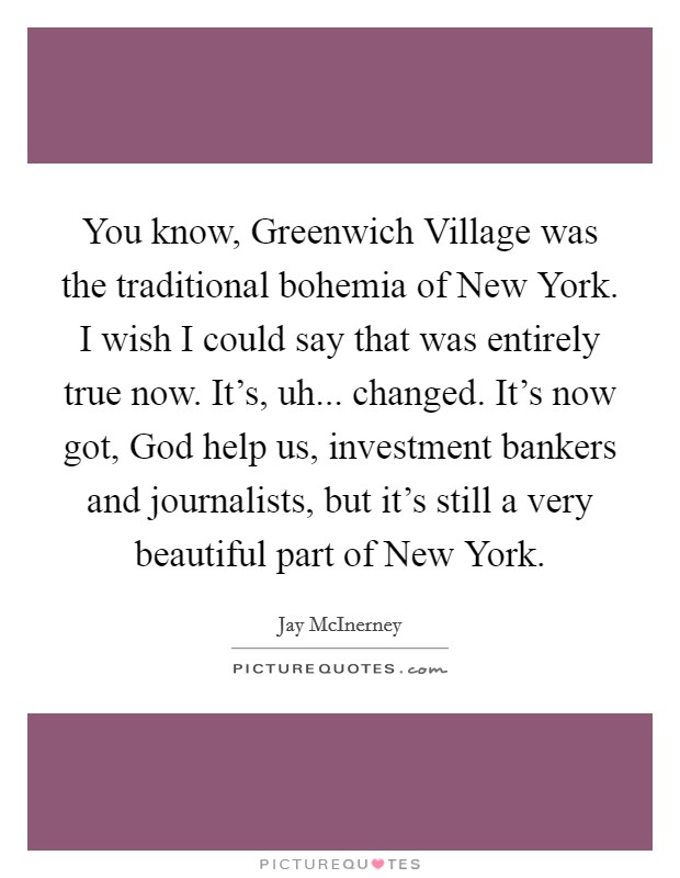 You know, Greenwich Village was the traditional bohemia of New York. I wish I could say that was entirely true now. It's, uh... changed. It's now got, God help us, investment bankers and journalists, but it's still a very beautiful part of New York. Picture Quote #1