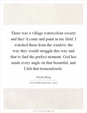 There was a village watercolour society and they’d come and paint in my field. I watched them from the window, the way they would struggle this way and that to find the perfect moment. God has made every angle on that beautiful, and I felt that tremendously Picture Quote #1