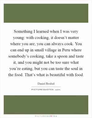 Something I learned when I was very young: with cooking, it doesn’t matter where you are; you can always cook. You can end up in small village in Peru where somebody’s cooking, take a spoon and taste it, and you might not be too sure what you’re eating, but you can taste the soul in the food. That’s what is beautiful with food Picture Quote #1