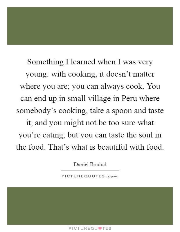 Something I learned when I was very young: with cooking, it doesn't matter where you are; you can always cook. You can end up in small village in Peru where somebody's cooking, take a spoon and taste it, and you might not be too sure what you're eating, but you can taste the soul in the food. That's what is beautiful with food. Picture Quote #1